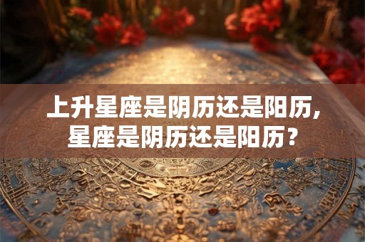 上升星座是阴历还是阳历,星座是阴历还是阳历？