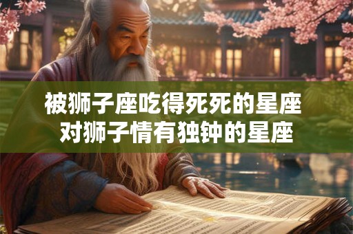 被狮子座吃得死死的星座 对狮子情有独钟的星座 被狮子座吃得死死的星座 对狮子情有独钟的星座
