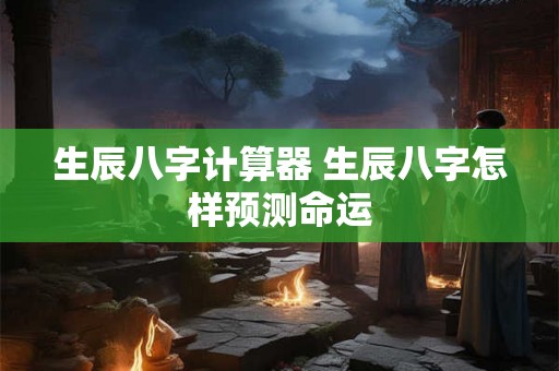 生辰八字计算器 生辰八字怎样预测命运 生辰八字计算器 生辰八字怎样预测命运