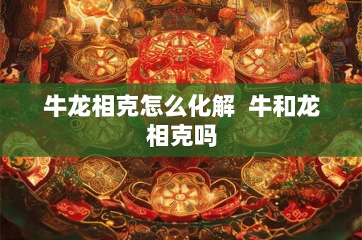 牛龙相克怎么化解  牛和龙相克吗