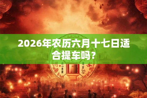2026年农历六月十七日适合提车吗? 2026年农历六月十七日适合提车吗?