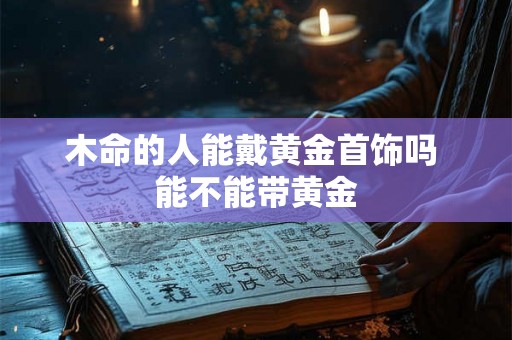 木命的人能戴黄金首饰吗 能不能带黄金 木命的人能戴黄金首饰吗 能不能带黄金
