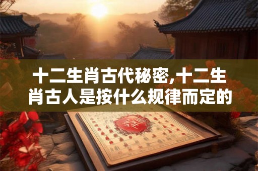 十二生肖古代秘密,十二生肖古人是按什么规律而定的？