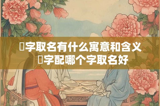 洺字取名有什么寓意和含义  洺字配哪个字取名好