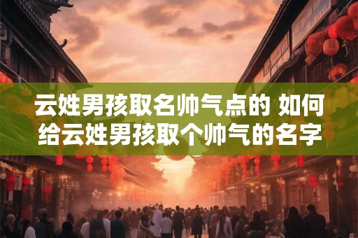 云姓男孩取名帅气点的 如何给云姓男孩取个帅气的名字 云姓男孩取名帅气点的 如何给云姓男孩取个帅气的名字