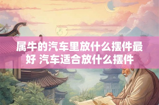 属牛的汽车里放什么摆件最好 汽车适合放什么摆件