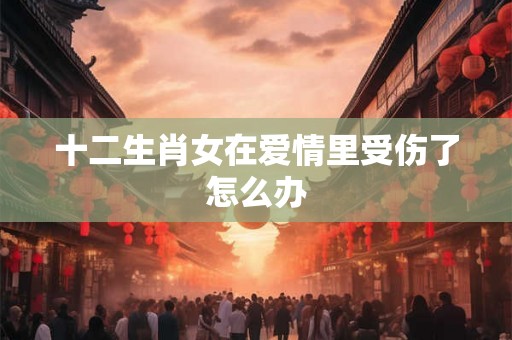 十二生肖女在爱情里受伤了怎么办