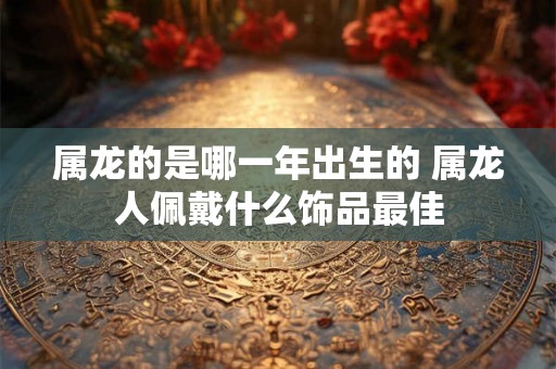 属龙的是哪一年出生的 属龙人佩戴什么饰品最佳