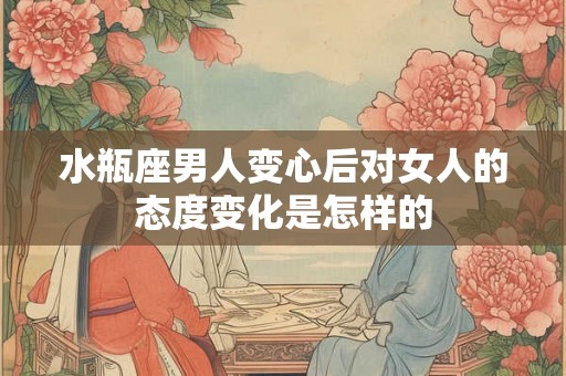 水瓶座男人变心后对女人的态度变化是怎样的