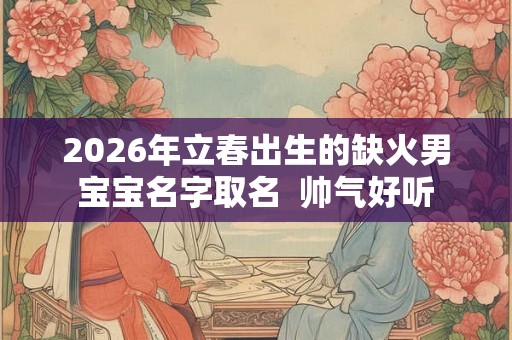 2026年立春出生的缺火男宝宝名字取名  帅气好听