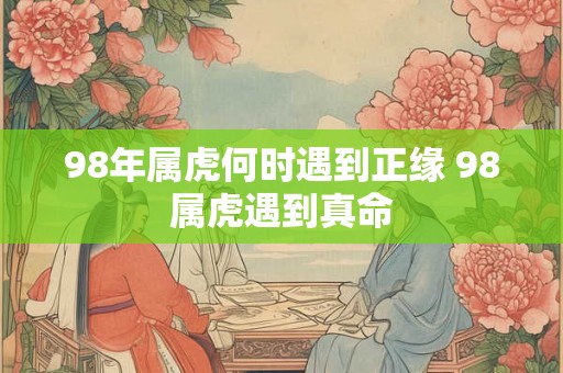 98年属虎何时遇到正缘 98属虎遇到真命