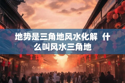 地势是三角地风水化解  什么叫风水三角地