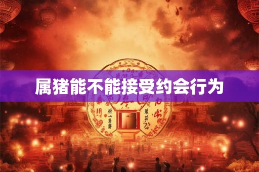 属猪能不能接受约会行为 属猪能不能接受约会行为