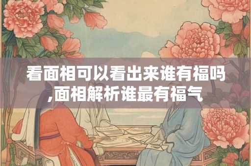 看面相可以看出来谁有福吗,面相解析谁最有福气