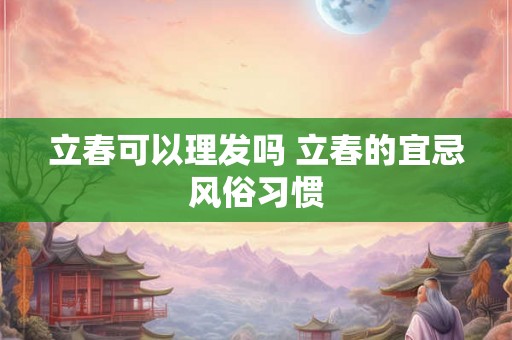 立春可以理发吗 立春的宜忌风俗习惯