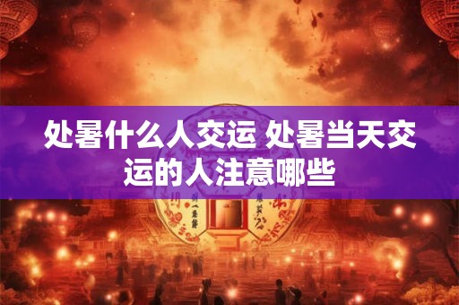 处暑什么人交运 处暑当天交运的人注意哪些 处暑什么人交运 处暑当天交运的人注意哪些