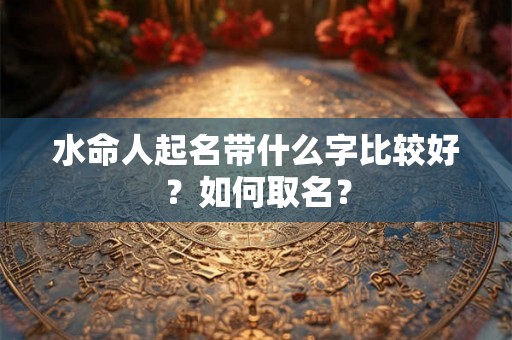 水命人起名带什么字比较好?如何取名? 水命人起名带什么字比较好?如何取名?