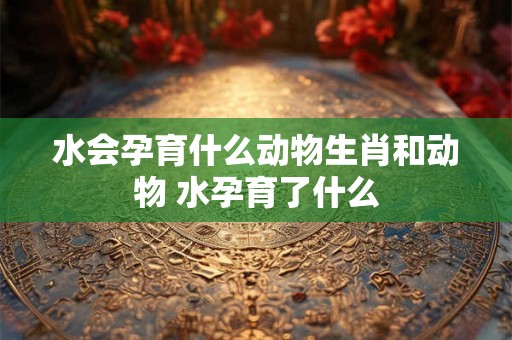 水会孕育什么动物生肖和动物 水孕育了什么