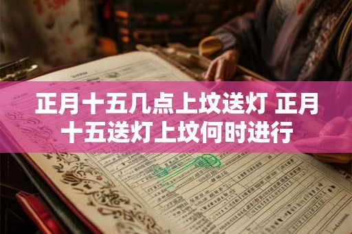 正月十五几点上坟送灯 正月十五送灯上坟何时进行 正月十五几点上坟送灯 正月十五送灯上坟何时进行