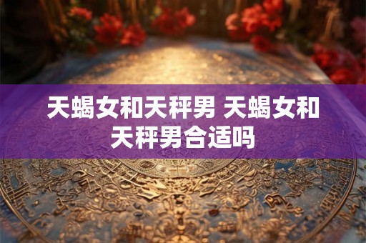 天蝎女和天秤男 天蝎女和天秤男合适吗 天蝎女和天秤男 天蝎女和天秤男合适吗