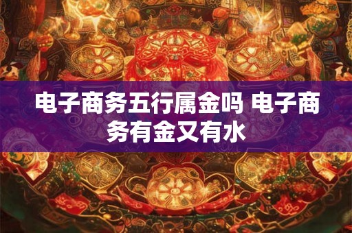 电子商务五行属金吗 电子商务有金又有水