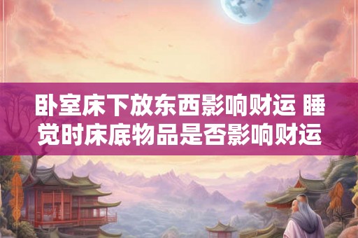 卧室床下放东西影响财运 睡觉时床底物品是否影响财运 卧室床下放东西影响财运 睡觉时床底物品是否影响财运