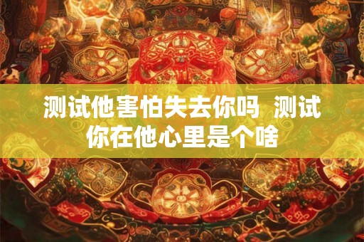 测试他害怕失去你吗  测试你在他心里是个啥