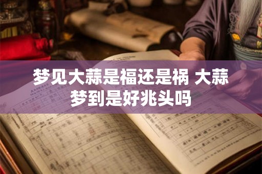 梦见大蒜是福还是祸 大蒜梦到是好兆头吗