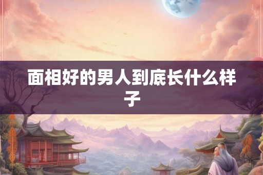 面相好的男人到底长什么样子 面相好的男人到底长什么样子