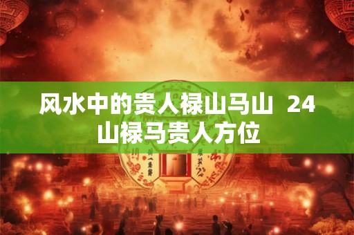 风水中的贵人禄山马山  24山禄马贵人方位