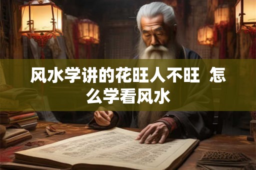 风水学讲的花旺人不旺 怎么学看风水 风水学讲的花旺人不旺 怎么学看风水
