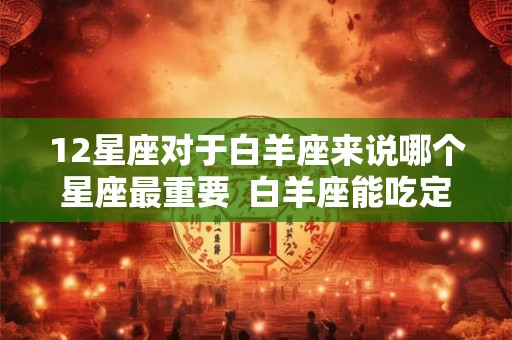 12星座对于白羊座来说哪个星座最重要 白羊座能吃定哪个星座 12星座对于白羊座来说哪个星座最重要 白羊座能吃定哪个星座