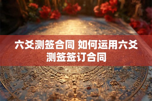 六爻测签合同 如何运用六爻测签签订合同