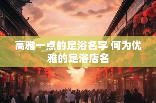 高雅一点的足浴名字 何为优雅的足浴店名
