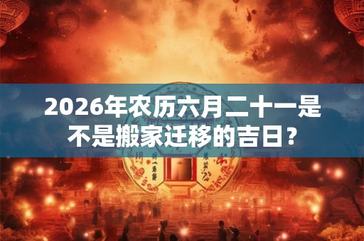 2026年农历六月二十一是不是搬家迁移的吉日？