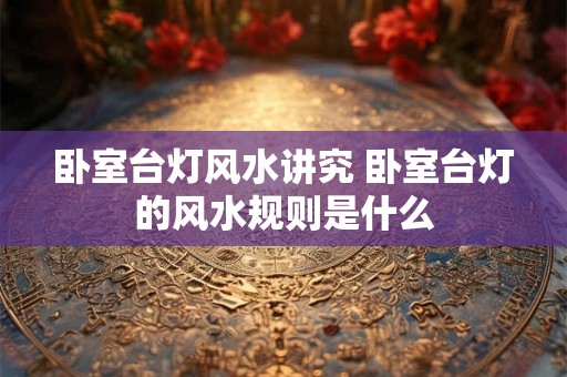 卧室台灯风水讲究 卧室台灯的风水规则是什么 卧室台灯风水讲究 卧室台灯的风水规则是什么