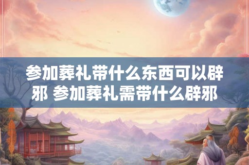 参加葬礼带什么东西可以辟邪 参加葬礼需带什么辟邪
