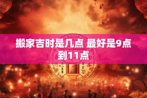 搬家吉时是几点 最好是9点到11点