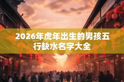 2026年虎年出生的男孩五行缺水名字大全