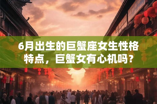 6月出生的巨蟹座女生性格特点，巨蟹女有心机吗？
