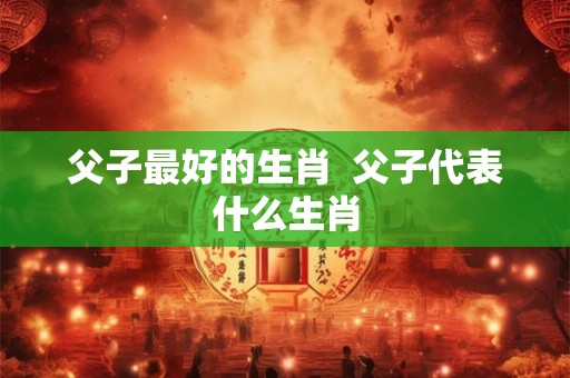 父子最好的生肖  父子代表什么生肖