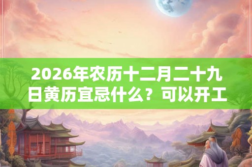 2026年农历十二月二十九日黄历宜忌什么？可以开工吗？
