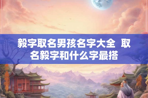 毅字取名男孩名字大全 取名毅字和什么字最搭 毅字取名男孩名字大全 取名毅字和什么字最搭