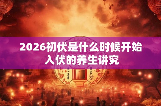 2026初伏是什么时候开始 入伏的养生讲究 2026初伏是什么时候开始 入伏的养生讲究