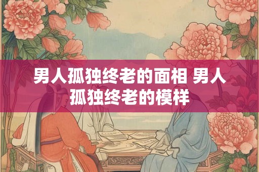 男人孤独终老的面相 男人孤独终老的模样