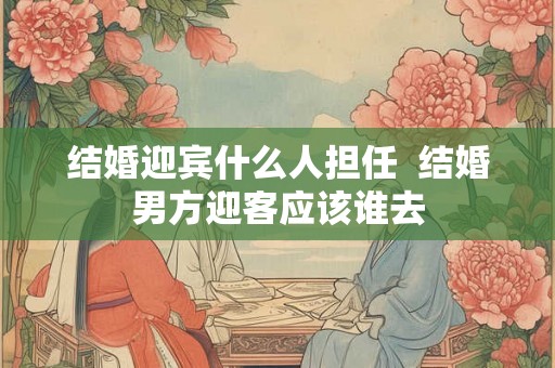 结婚迎宾什么人担任 结婚男方迎客应该谁去 结婚迎宾什么人担任 结婚男方迎客应该谁去