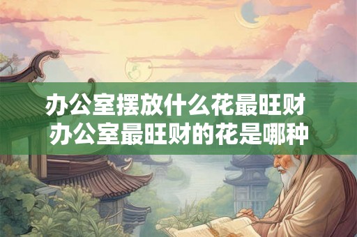 办公室摆放什么花最旺财 办公室最旺财的花是哪种