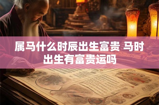 属马什么时辰出生富贵 马时出生有富贵运吗