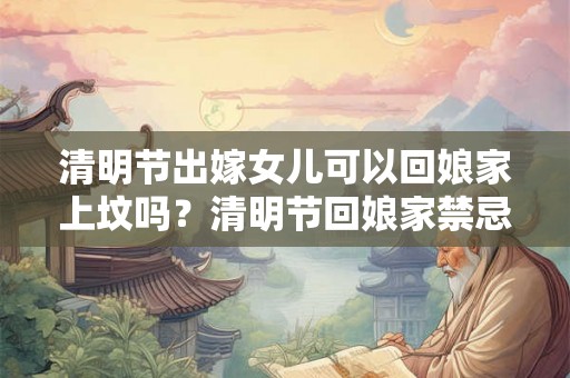 清明节出嫁女儿可以回娘家上坟吗？清明节回娘家禁忌？
