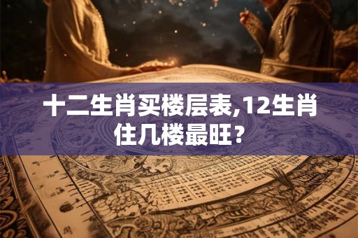 十二生肖买楼层表,12生肖住几楼最旺？